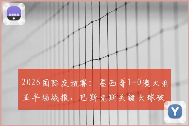 2026国际友谊赛：墨西哥1-0澳大利亚半场战报，巴斯克斯关键头球破门视频与技术分析