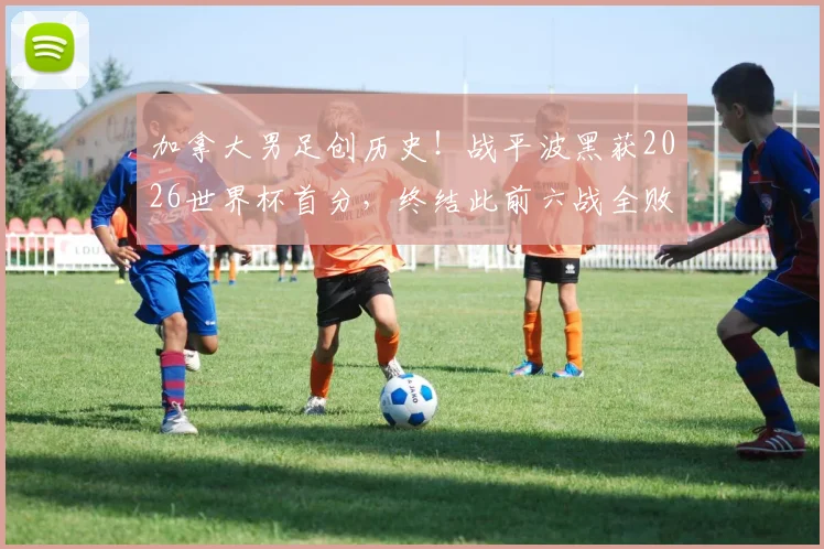 加拿大男足创历史！战平波黑获2026世界杯首分，终结此前六战全败尴尬纪录