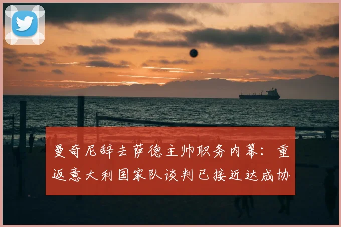 曼奇尼辞去萨德主帅职务内幕:重返意大利国家队谈判已接近达成协议,2026年欧洲杯蓝图浮现