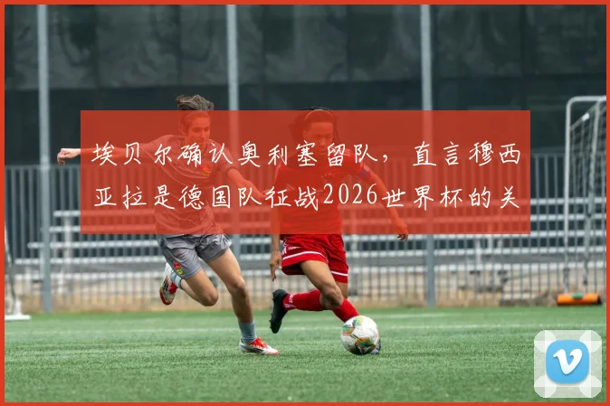 埃贝尔确认奥利塞留队，直言穆西亚拉是德国队征战2026世界杯的关键财富与核心