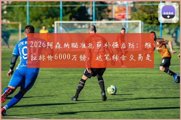 2026阿森纳瞄准孔萨补强后防:维拉标价6000万镑,这笔转会交易是否物有所值?