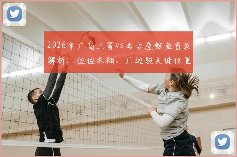 2026年广岛三箭vs名古屋鲸鱼首发解析：佐佐木翔、川边骏关键位置解读与赛事前瞻