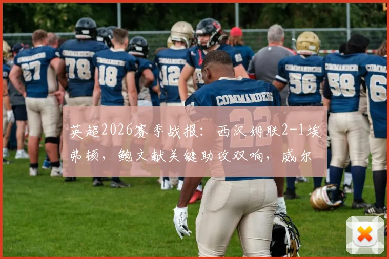 英超2026赛季战报：西汉姆联2-1埃弗顿，鲍文献关键助攻双响，威尔逊上演读秒绝杀