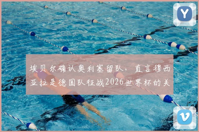 埃贝尔确认奥利塞留队，直言穆西亚拉是德国队征战2026世界杯的关键财富与核心