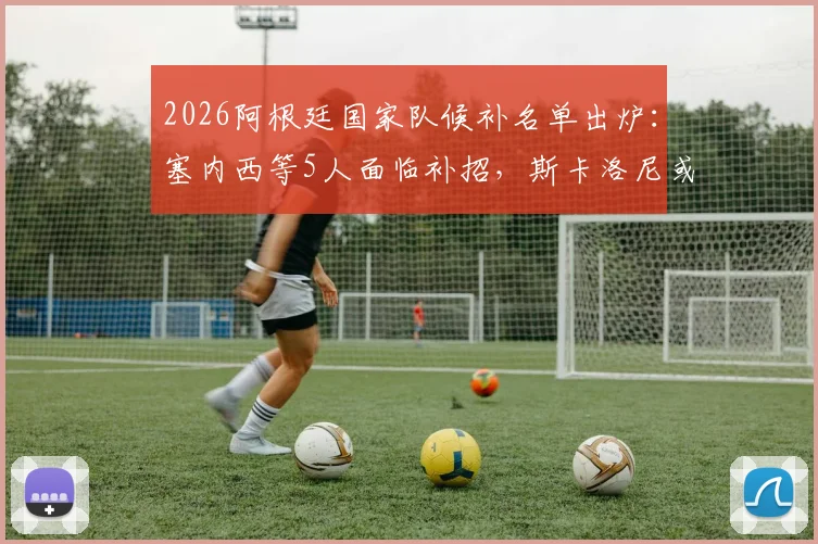 2026阿根廷国家队候补名单出炉：塞内西等5人面临补招，斯卡洛尼或调整世预赛阵容
