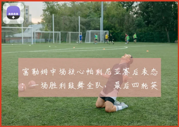 富勒姆中场核心帕利尼亚赛后表态:一场胜利鼓舞全队,最后四轮英超皆是决战,解析其关键作用与球队前景