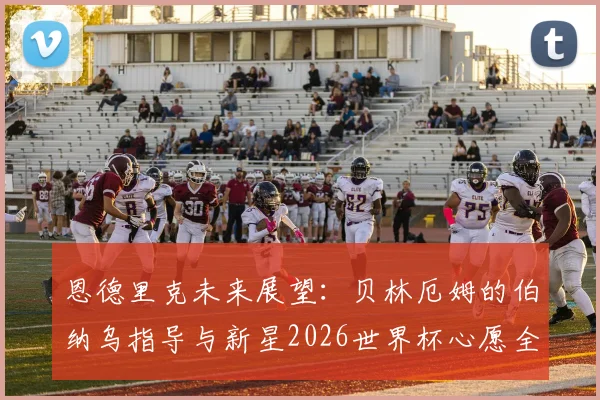 恩德里克未来展望:贝林厄姆的伯纳乌指导与新星2026世界杯心愿全解析