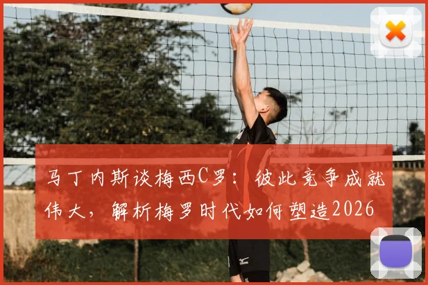 马丁内斯谈梅西C罗:彼此竞争成就伟大,解析梅罗时代如何塑造2026现代足球