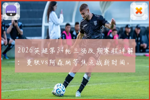 2026英超第34轮三场改期赛程详解：曼联vs阿森纳等焦点战新时间，足总杯冲突影响全解读