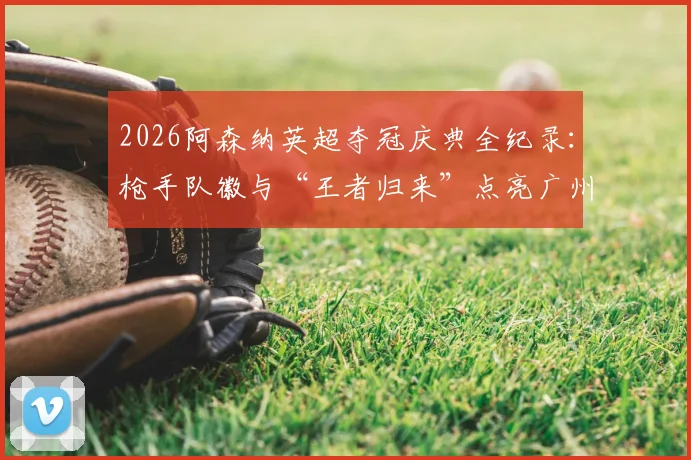 2026阿森纳英超夺冠庆典全纪录：枪手队徽与“王者归来”点亮广州塔灯光秀，球迷之夜盛况直击