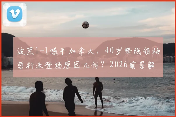 波黑1-1憾平加拿大，40岁锋线领袖哲科未登场原因几何？2026前景解析